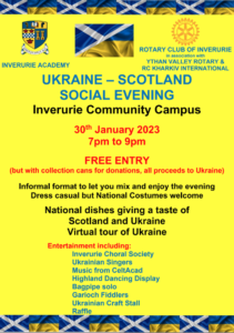 UKRAINE – SCOTLAND
SOCIAL EVENING

Inverurie Community Campus

30th January 2023
7pm to 9pm
FREE ENTRY

(but with collection cans for donations, all proceeds to Ukraine)
Informal format to let you mix and enjoy the evening
Dress casual but National Costumes welcome
National dishes giving a taste of

Scotland and Ukraine
Virtual tour of Ukraine

Entertainment including:

Inverurie Choral Society
Ukrainian Singers
Music from CeltAcad
Highland Dancing Display
Bagpipe solo
Garioch Fiddlers
Ukrainian Craft Stall
Raffle